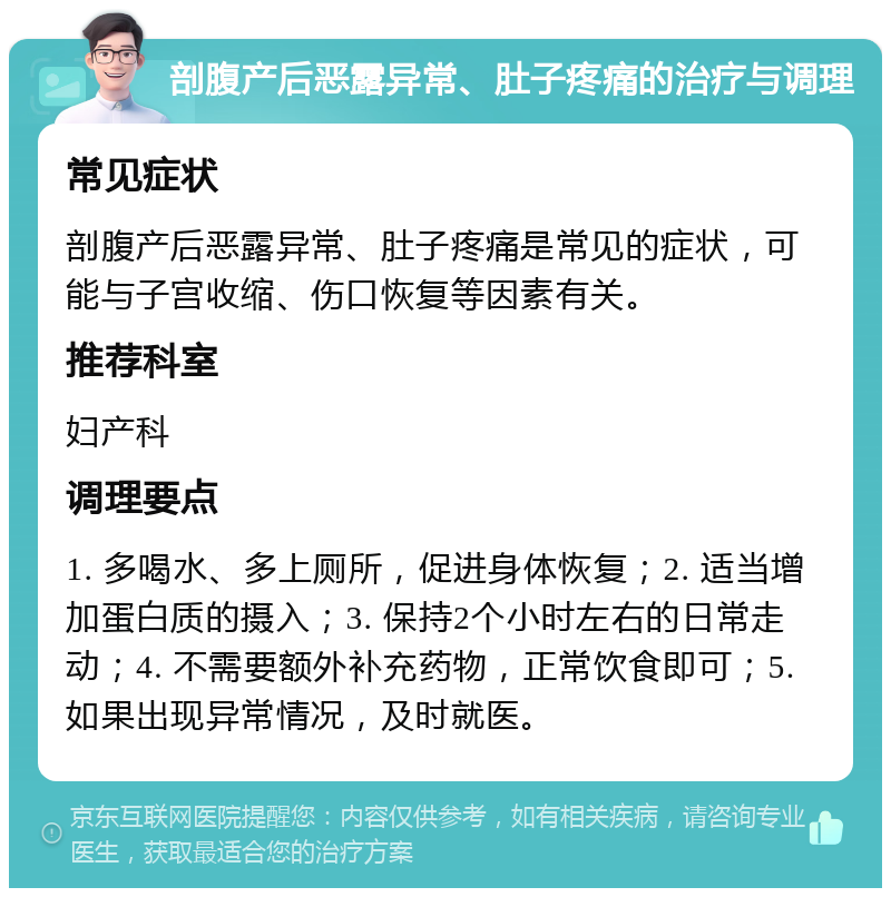 剖腹产后恶露异常、肚子疼痛的治疗与调理 常见症状 剖腹产后恶露异常、肚子疼痛是常见的症状，可能与子宫收缩、伤口恢复等因素有关。 推荐科室 妇产科 调理要点 1. 多喝水、多上厕所，促进身体恢复；2. 适当增加蛋白质的摄入；3. 保持2个小时左右的日常走动；4. 不需要额外补充药物，正常饮食即可；5. 如果出现异常情况，及时就医。