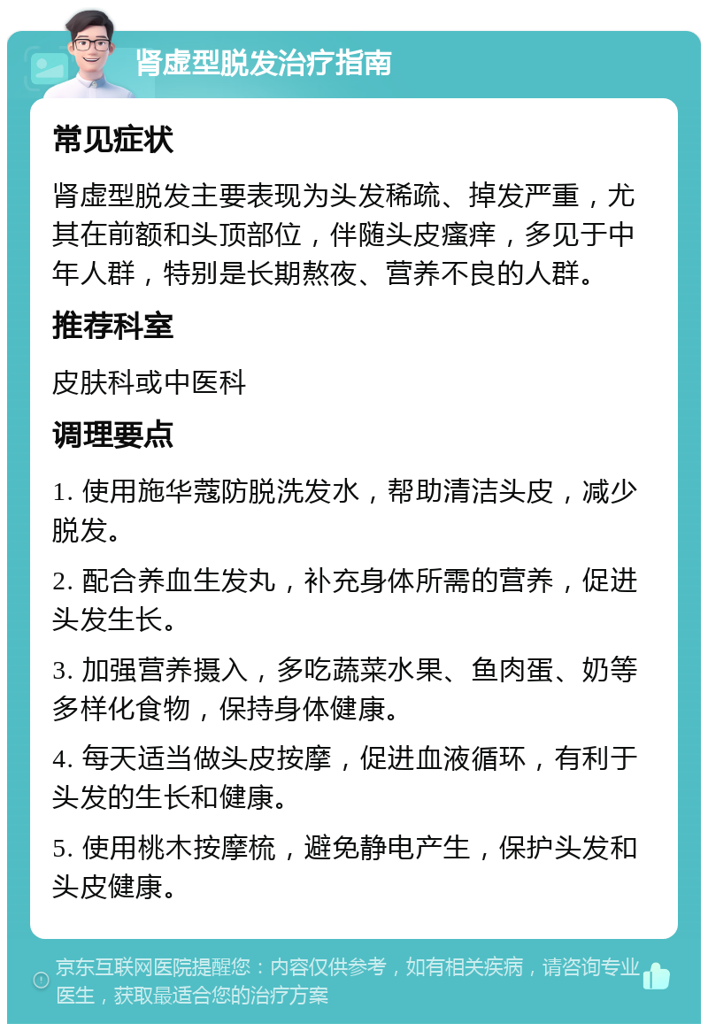 肾虚型脱发治疗指南 常见症状 肾虚型脱发主要表现为头发稀疏、掉发严重，尤其在前额和头顶部位，伴随头皮瘙痒，多见于中年人群，特别是长期熬夜、营养不良的人群。 推荐科室 皮肤科或中医科 调理要点 1. 使用施华蔻防脱洗发水，帮助清洁头皮，减少脱发。 2. 配合养血生发丸，补充身体所需的营养，促进头发生长。 3. 加强营养摄入，多吃蔬菜水果、鱼肉蛋、奶等多样化食物，保持身体健康。 4. 每天适当做头皮按摩，促进血液循环，有利于头发的生长和健康。 5. 使用桃木按摩梳，避免静电产生，保护头发和头皮健康。