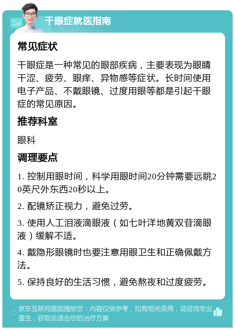 干眼症就医指南 常见症状 干眼症是一种常见的眼部疾病，主要表现为眼睛干涩、疲劳、眼痒、异物感等症状。长时间使用电子产品、不戴眼镜、过度用眼等都是引起干眼症的常见原因。 推荐科室 眼科 调理要点 1. 控制用眼时间，科学用眼时间20分钟需要远眺20英尺外东西20秒以上。 2. 配镜矫正视力，避免过劳。 3. 使用人工泪液滴眼液（如七叶洋地黄双苷滴眼液）缓解不适。 4. 戴隐形眼镜时也要注意用眼卫生和正确佩戴方法。 5. 保持良好的生活习惯，避免熬夜和过度疲劳。