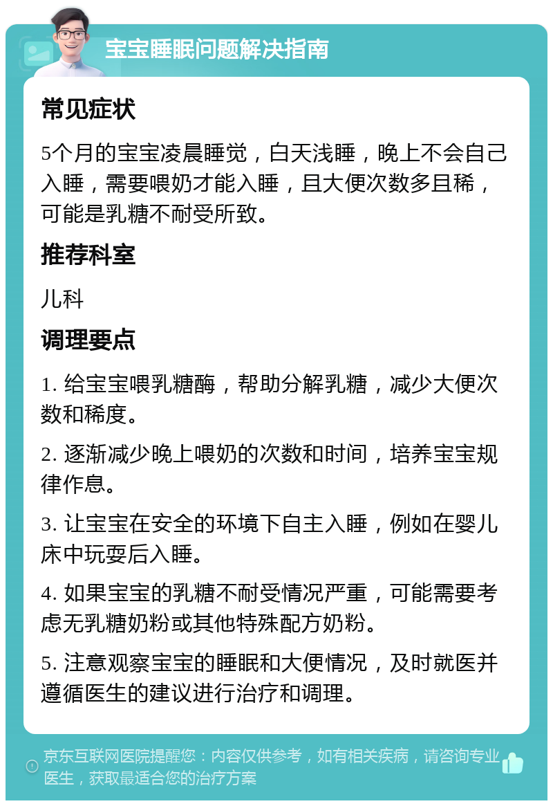 宝宝睡眠问题解决指南 常见症状 5个月的宝宝凌晨睡觉，白天浅睡，晚上不会自己入睡，需要喂奶才能入睡，且大便次数多且稀，可能是乳糖不耐受所致。 推荐科室 儿科 调理要点 1. 给宝宝喂乳糖酶，帮助分解乳糖，减少大便次数和稀度。 2. 逐渐减少晚上喂奶的次数和时间，培养宝宝规律作息。 3. 让宝宝在安全的环境下自主入睡，例如在婴儿床中玩耍后入睡。 4. 如果宝宝的乳糖不耐受情况严重，可能需要考虑无乳糖奶粉或其他特殊配方奶粉。 5. 注意观察宝宝的睡眠和大便情况，及时就医并遵循医生的建议进行治疗和调理。