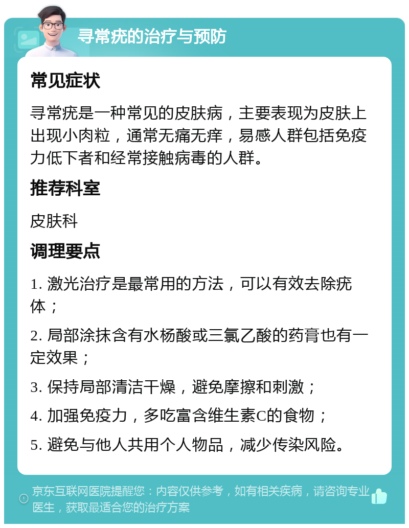 寻常疣的治疗与预防 常见症状 寻常疣是一种常见的皮肤病，主要表现为皮肤上出现小肉粒，通常无痛无痒，易感人群包括免疫力低下者和经常接触病毒的人群。 推荐科室 皮肤科 调理要点 1. 激光治疗是最常用的方法，可以有效去除疣体； 2. 局部涂抹含有水杨酸或三氯乙酸的药膏也有一定效果； 3. 保持局部清洁干燥，避免摩擦和刺激； 4. 加强免疫力，多吃富含维生素C的食物； 5. 避免与他人共用个人物品，减少传染风险。