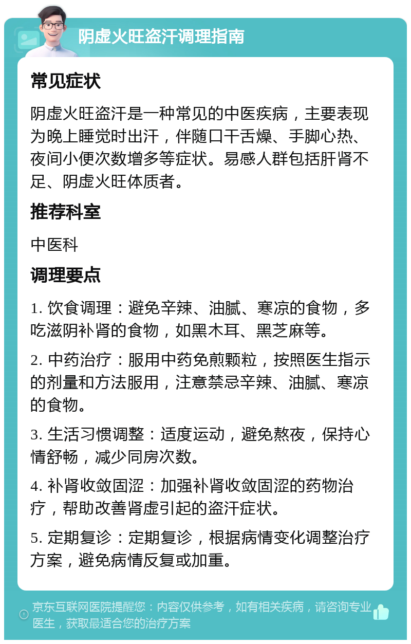 阴虚火旺盗汗调理指南 常见症状 阴虚火旺盗汗是一种常见的中医疾病，主要表现为晚上睡觉时出汗，伴随口干舌燥、手脚心热、夜间小便次数增多等症状。易感人群包括肝肾不足、阴虚火旺体质者。 推荐科室 中医科 调理要点 1. 饮食调理：避免辛辣、油腻、寒凉的食物，多吃滋阴补肾的食物，如黑木耳、黑芝麻等。 2. 中药治疗：服用中药免煎颗粒，按照医生指示的剂量和方法服用，注意禁忌辛辣、油腻、寒凉的食物。 3. 生活习惯调整：适度运动，避免熬夜，保持心情舒畅，减少同房次数。 4. 补肾收敛固涩：加强补肾收敛固涩的药物治疗，帮助改善肾虚引起的盗汗症状。 5. 定期复诊：定期复诊，根据病情变化调整治疗方案，避免病情反复或加重。