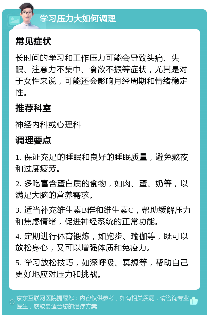 学习压力大如何调理 常见症状 长时间的学习和工作压力可能会导致头痛、失眠、注意力不集中、食欲不振等症状，尤其是对于女性来说，可能还会影响月经周期和情绪稳定性。 推荐科室 神经内科或心理科 调理要点 1. 保证充足的睡眠和良好的睡眠质量，避免熬夜和过度疲劳。 2. 多吃富含蛋白质的食物，如肉、蛋、奶等，以满足大脑的营养需求。 3. 适当补充维生素B群和维生素C，帮助缓解压力和焦虑情绪，促进神经系统的正常功能。 4. 定期进行体育锻炼，如跑步、瑜伽等，既可以放松身心，又可以增强体质和免疫力。 5. 学习放松技巧，如深呼吸、冥想等，帮助自己更好地应对压力和挑战。