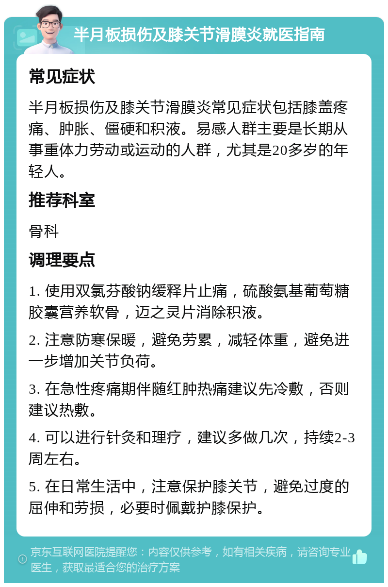 半月板损伤及膝关节滑膜炎就医指南 常见症状 半月板损伤及膝关节滑膜炎常见症状包括膝盖疼痛、肿胀、僵硬和积液。易感人群主要是长期从事重体力劳动或运动的人群，尤其是20多岁的年轻人。 推荐科室 骨科 调理要点 1. 使用双氯芬酸钠缓释片止痛，硫酸氨基葡萄糖胶囊营养软骨，迈之灵片消除积液。 2. 注意防寒保暖，避免劳累，减轻体重，避免进一步增加关节负荷。 3. 在急性疼痛期伴随红肿热痛建议先冷敷，否则建议热敷。 4. 可以进行针灸和理疗，建议多做几次，持续2-3周左右。 5. 在日常生活中，注意保护膝关节，避免过度的屈伸和劳损，必要时佩戴护膝保护。