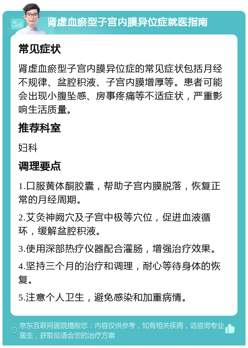 肾虚血瘀型子宫内膜异位症就医指南 常见症状 肾虚血瘀型子宫内膜异位症的常见症状包括月经不规律、盆腔积液、子宫内膜增厚等。患者可能会出现小腹坠感、房事疼痛等不适症状，严重影响生活质量。 推荐科室 妇科 调理要点 1.口服黄体酮胶囊，帮助子宫内膜脱落，恢复正常的月经周期。 2.艾灸神阙穴及子宫中极等穴位，促进血液循环，缓解盆腔积液。 3.使用深部热疗仪器配合灌肠，增强治疗效果。 4.坚持三个月的治疗和调理，耐心等待身体的恢复。 5.注意个人卫生，避免感染和加重病情。