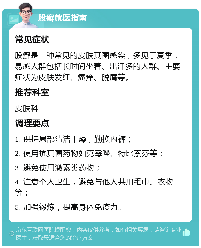 股癣就医指南 常见症状 股癣是一种常见的皮肤真菌感染，多见于夏季，易感人群包括长时间坐着、出汗多的人群。主要症状为皮肤发红、瘙痒、脱屑等。 推荐科室 皮肤科 调理要点 1. 保持局部清洁干燥，勤换内裤； 2. 使用抗真菌药物如克霉唑、特比萘芬等； 3. 避免使用激素类药物； 4. 注意个人卫生，避免与他人共用毛巾、衣物等； 5. 加强锻炼，提高身体免疫力。