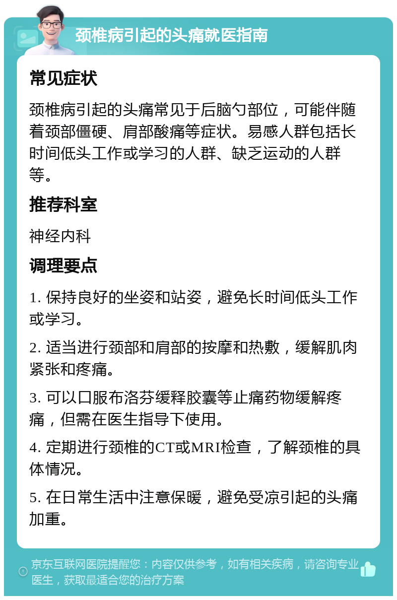 颈椎病引起的头痛就医指南 常见症状 颈椎病引起的头痛常见于后脑勺部位，可能伴随着颈部僵硬、肩部酸痛等症状。易感人群包括长时间低头工作或学习的人群、缺乏运动的人群等。 推荐科室 神经内科 调理要点 1. 保持良好的坐姿和站姿，避免长时间低头工作或学习。 2. 适当进行颈部和肩部的按摩和热敷，缓解肌肉紧张和疼痛。 3. 可以口服布洛芬缓释胶囊等止痛药物缓解疼痛，但需在医生指导下使用。 4. 定期进行颈椎的CT或MRI检查，了解颈椎的具体情况。 5. 在日常生活中注意保暖，避免受凉引起的头痛加重。