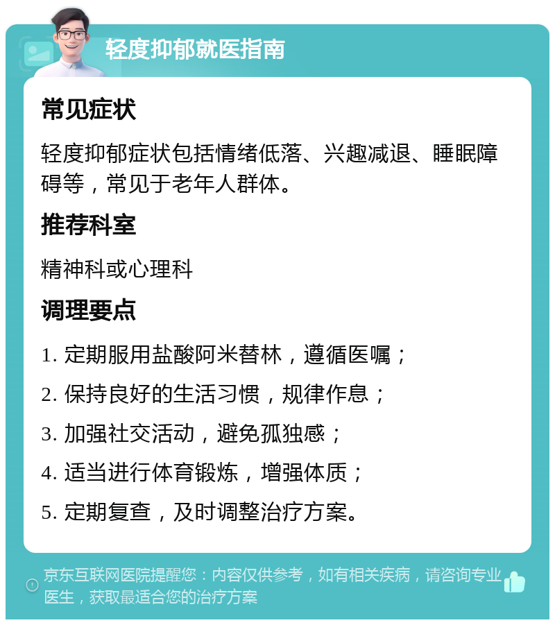 轻度抑郁就医指南 常见症状 轻度抑郁症状包括情绪低落、兴趣减退、睡眠障碍等，常见于老年人群体。 推荐科室 精神科或心理科 调理要点 1. 定期服用盐酸阿米替林，遵循医嘱； 2. 保持良好的生活习惯，规律作息； 3. 加强社交活动，避免孤独感； 4. 适当进行体育锻炼，增强体质； 5. 定期复查，及时调整治疗方案。