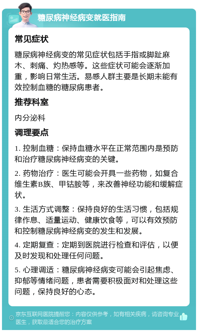 糖尿病神经病变就医指南 常见症状 糖尿病神经病变的常见症状包括手指或脚趾麻木、刺痛、灼热感等。这些症状可能会逐渐加重，影响日常生活。易感人群主要是长期未能有效控制血糖的糖尿病患者。 推荐科室 内分泌科 调理要点 1. 控制血糖：保持血糖水平在正常范围内是预防和治疗糖尿病神经病变的关键。 2. 药物治疗：医生可能会开具一些药物，如复合维生素B族、甲钴胺等，来改善神经功能和缓解症状。 3. 生活方式调整：保持良好的生活习惯，包括规律作息、适量运动、健康饮食等，可以有效预防和控制糖尿病神经病变的发生和发展。 4. 定期复查：定期到医院进行检查和评估，以便及时发现和处理任何问题。 5. 心理调适：糖尿病神经病变可能会引起焦虑、抑郁等情绪问题，患者需要积极面对和处理这些问题，保持良好的心态。