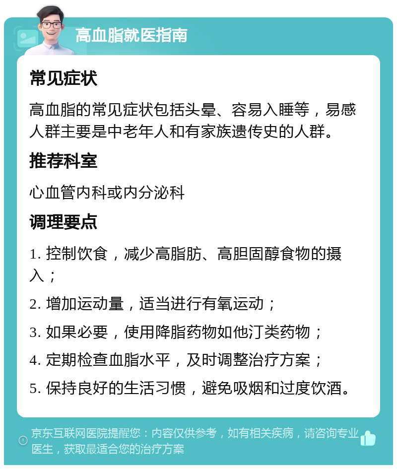 高血脂就医指南 常见症状 高血脂的常见症状包括头晕、容易入睡等，易感人群主要是中老年人和有家族遗传史的人群。 推荐科室 心血管内科或内分泌科 调理要点 1. 控制饮食，减少高脂肪、高胆固醇食物的摄入； 2. 增加运动量，适当进行有氧运动； 3. 如果必要，使用降脂药物如他汀类药物； 4. 定期检查血脂水平，及时调整治疗方案； 5. 保持良好的生活习惯，避免吸烟和过度饮酒。