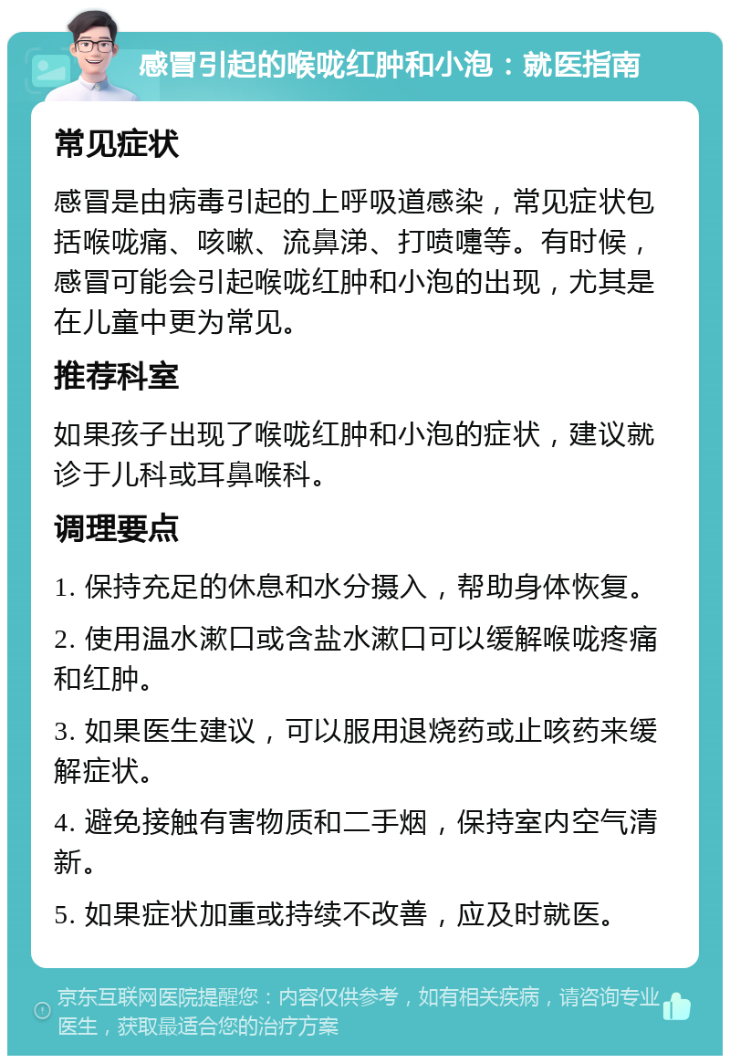 感冒引起的喉咙红肿和小泡：就医指南 常见症状 感冒是由病毒引起的上呼吸道感染，常见症状包括喉咙痛、咳嗽、流鼻涕、打喷嚏等。有时候，感冒可能会引起喉咙红肿和小泡的出现，尤其是在儿童中更为常见。 推荐科室 如果孩子出现了喉咙红肿和小泡的症状，建议就诊于儿科或耳鼻喉科。 调理要点 1. 保持充足的休息和水分摄入，帮助身体恢复。 2. 使用温水漱口或含盐水漱口可以缓解喉咙疼痛和红肿。 3. 如果医生建议，可以服用退烧药或止咳药来缓解症状。 4. 避免接触有害物质和二手烟，保持室内空气清新。 5. 如果症状加重或持续不改善，应及时就医。