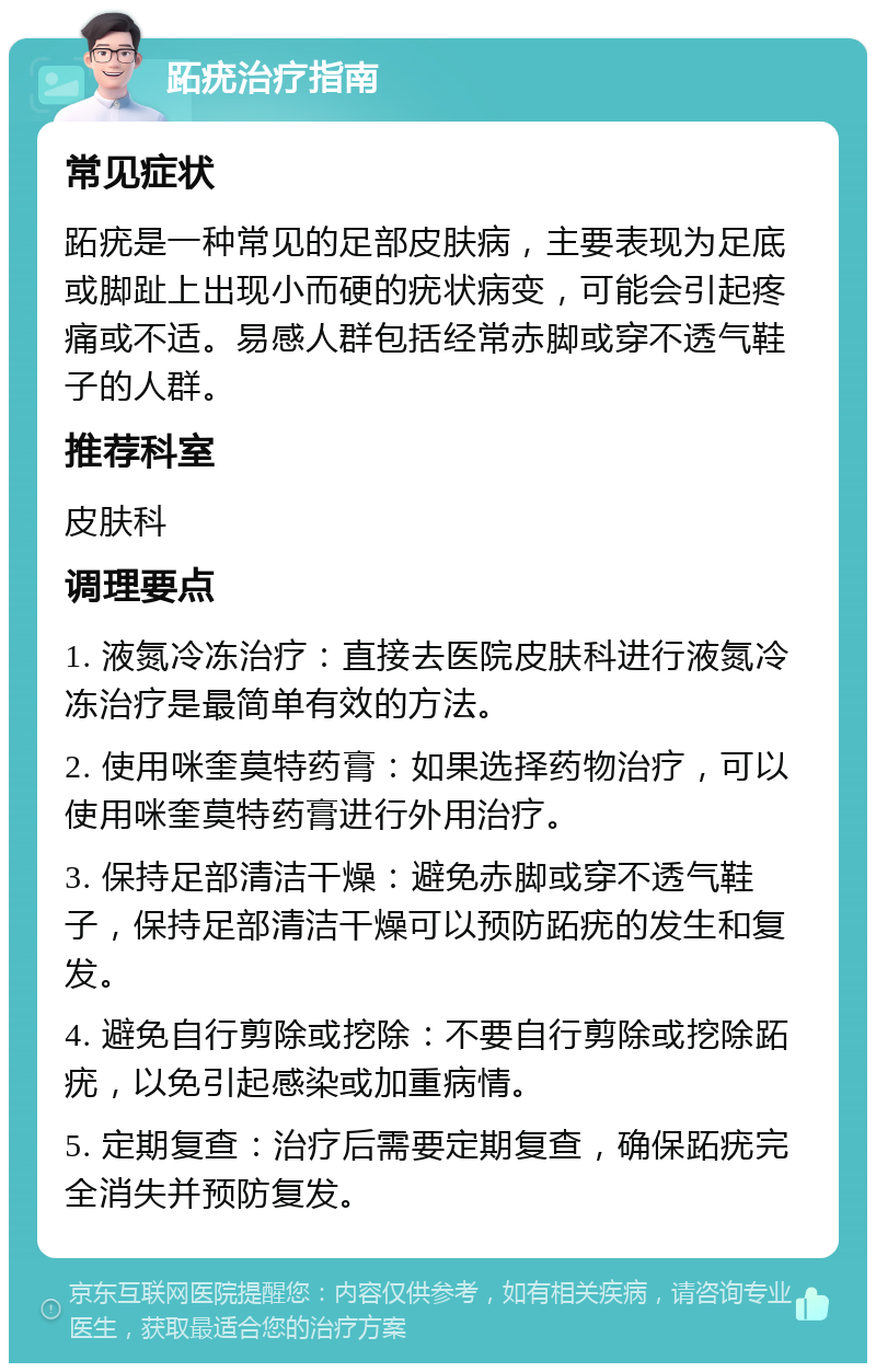 跖疣治疗指南 常见症状 跖疣是一种常见的足部皮肤病，主要表现为足底或脚趾上出现小而硬的疣状病变，可能会引起疼痛或不适。易感人群包括经常赤脚或穿不透气鞋子的人群。 推荐科室 皮肤科 调理要点 1. 液氮冷冻治疗：直接去医院皮肤科进行液氮冷冻治疗是最简单有效的方法。 2. 使用咪奎莫特药膏：如果选择药物治疗，可以使用咪奎莫特药膏进行外用治疗。 3. 保持足部清洁干燥：避免赤脚或穿不透气鞋子，保持足部清洁干燥可以预防跖疣的发生和复发。 4. 避免自行剪除或挖除：不要自行剪除或挖除跖疣，以免引起感染或加重病情。 5. 定期复查：治疗后需要定期复查，确保跖疣完全消失并预防复发。