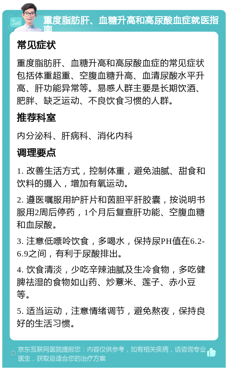 重度脂肪肝、血糖升高和高尿酸血症就医指南 常见症状 重度脂肪肝、血糖升高和高尿酸血症的常见症状包括体重超重、空腹血糖升高、血清尿酸水平升高、肝功能异常等。易感人群主要是长期饮酒、肥胖、缺乏运动、不良饮食习惯的人群。 推荐科室 内分泌科、肝病科、消化内科 调理要点 1. 改善生活方式，控制体重，避免油腻、甜食和饮料的摄入，增加有氧运动。 2. 遵医嘱服用护肝片和茵胆平肝胶囊，按说明书服用2周后停药，1个月后复查肝功能、空腹血糖和血尿酸。 3. 注意低嘌呤饮食，多喝水，保持尿PH值在6.2-6.9之间，有利于尿酸排出。 4. 饮食清淡，少吃辛辣油腻及生冷食物，多吃健脾祛湿的食物如山药、炒薏米、莲子、赤小豆等。 5. 适当运动，注意情绪调节，避免熬夜，保持良好的生活习惯。