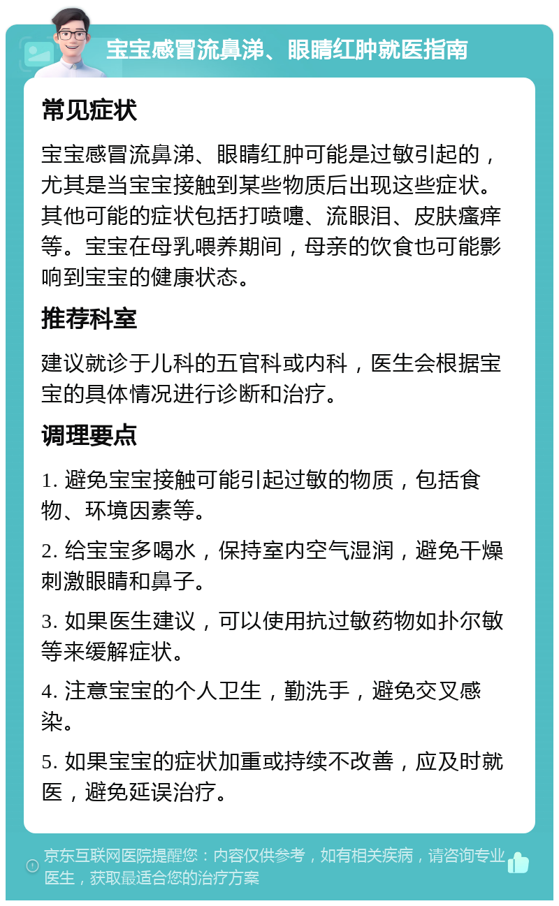 宝宝感冒流鼻涕、眼睛红肿就医指南 常见症状 宝宝感冒流鼻涕、眼睛红肿可能是过敏引起的，尤其是当宝宝接触到某些物质后出现这些症状。其他可能的症状包括打喷嚏、流眼泪、皮肤瘙痒等。宝宝在母乳喂养期间，母亲的饮食也可能影响到宝宝的健康状态。 推荐科室 建议就诊于儿科的五官科或内科，医生会根据宝宝的具体情况进行诊断和治疗。 调理要点 1. 避免宝宝接触可能引起过敏的物质，包括食物、环境因素等。 2. 给宝宝多喝水，保持室内空气湿润，避免干燥刺激眼睛和鼻子。 3. 如果医生建议，可以使用抗过敏药物如扑尔敏等来缓解症状。 4. 注意宝宝的个人卫生，勤洗手，避免交叉感染。 5. 如果宝宝的症状加重或持续不改善，应及时就医，避免延误治疗。