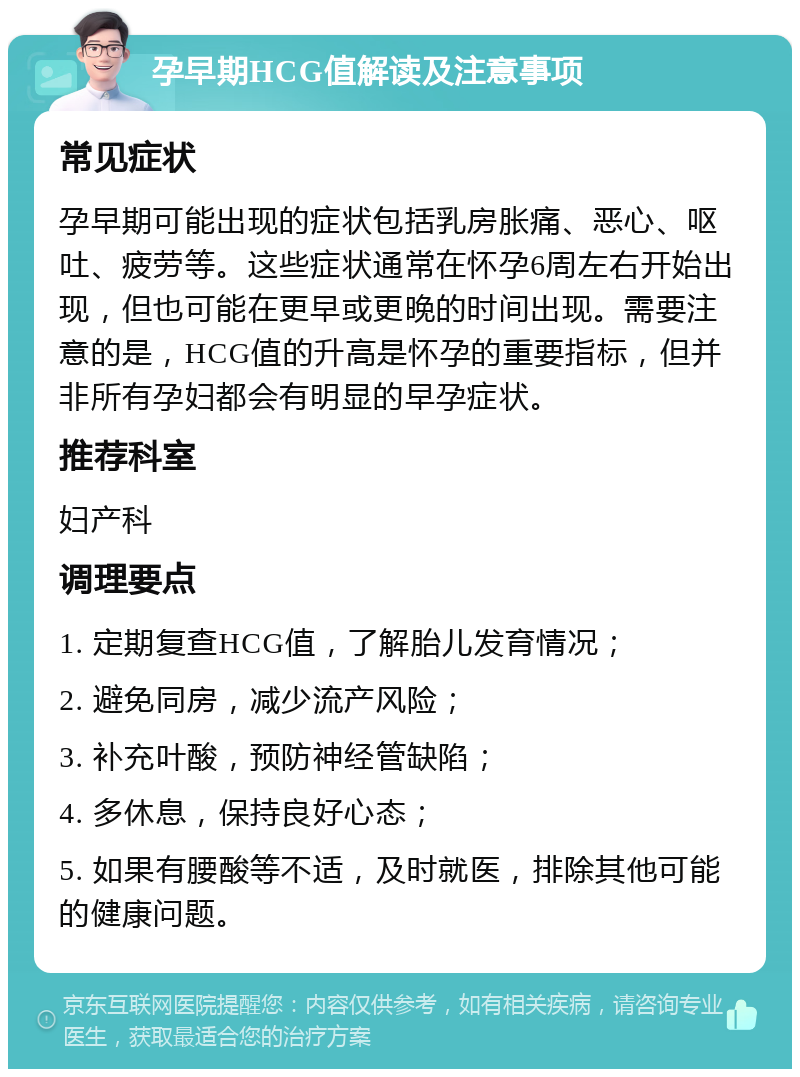 孕早期HCG值解读及注意事项 常见症状 孕早期可能出现的症状包括乳房胀痛、恶心、呕吐、疲劳等。这些症状通常在怀孕6周左右开始出现，但也可能在更早或更晚的时间出现。需要注意的是，HCG值的升高是怀孕的重要指标，但并非所有孕妇都会有明显的早孕症状。 推荐科室 妇产科 调理要点 1. 定期复查HCG值，了解胎儿发育情况； 2. 避免同房，减少流产风险； 3. 补充叶酸，预防神经管缺陷； 4. 多休息，保持良好心态； 5. 如果有腰酸等不适，及时就医，排除其他可能的健康问题。