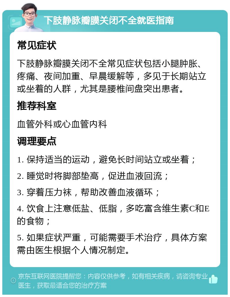 下肢静脉瓣膜关闭不全就医指南 常见症状 下肢静脉瓣膜关闭不全常见症状包括小腿肿胀、疼痛、夜间加重、早晨缓解等，多见于长期站立或坐着的人群，尤其是腰椎间盘突出患者。 推荐科室 血管外科或心血管内科 调理要点 1. 保持适当的运动，避免长时间站立或坐着； 2. 睡觉时将脚部垫高，促进血液回流； 3. 穿着压力袜，帮助改善血液循环； 4. 饮食上注意低盐、低脂，多吃富含维生素C和E的食物； 5. 如果症状严重，可能需要手术治疗，具体方案需由医生根据个人情况制定。