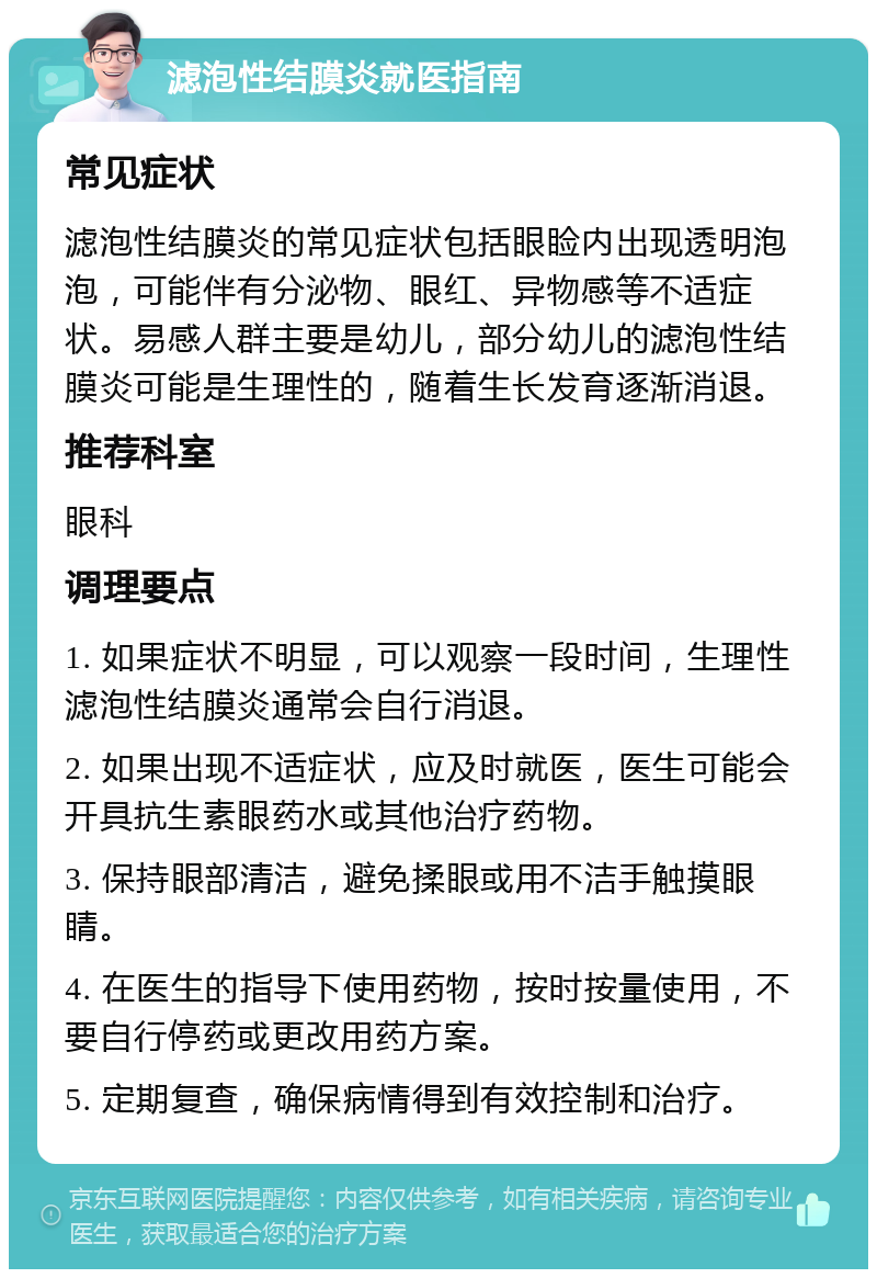 滤泡性结膜炎就医指南 常见症状 滤泡性结膜炎的常见症状包括眼睑内出现透明泡泡，可能伴有分泌物、眼红、异物感等不适症状。易感人群主要是幼儿，部分幼儿的滤泡性结膜炎可能是生理性的，随着生长发育逐渐消退。 推荐科室 眼科 调理要点 1. 如果症状不明显，可以观察一段时间，生理性滤泡性结膜炎通常会自行消退。 2. 如果出现不适症状，应及时就医，医生可能会开具抗生素眼药水或其他治疗药物。 3. 保持眼部清洁，避免揉眼或用不洁手触摸眼睛。 4. 在医生的指导下使用药物，按时按量使用，不要自行停药或更改用药方案。 5. 定期复查，确保病情得到有效控制和治疗。