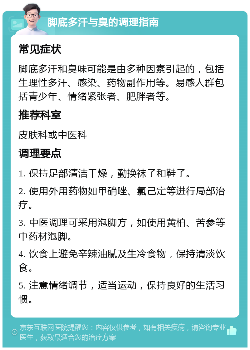 脚底多汗与臭的调理指南 常见症状 脚底多汗和臭味可能是由多种因素引起的，包括生理性多汗、感染、药物副作用等。易感人群包括青少年、情绪紧张者、肥胖者等。 推荐科室 皮肤科或中医科 调理要点 1. 保持足部清洁干燥，勤换袜子和鞋子。 2. 使用外用药物如甲硝唑、氯己定等进行局部治疗。 3. 中医调理可采用泡脚方，如使用黄柏、苦参等中药材泡脚。 4. 饮食上避免辛辣油腻及生冷食物，保持清淡饮食。 5. 注意情绪调节，适当运动，保持良好的生活习惯。