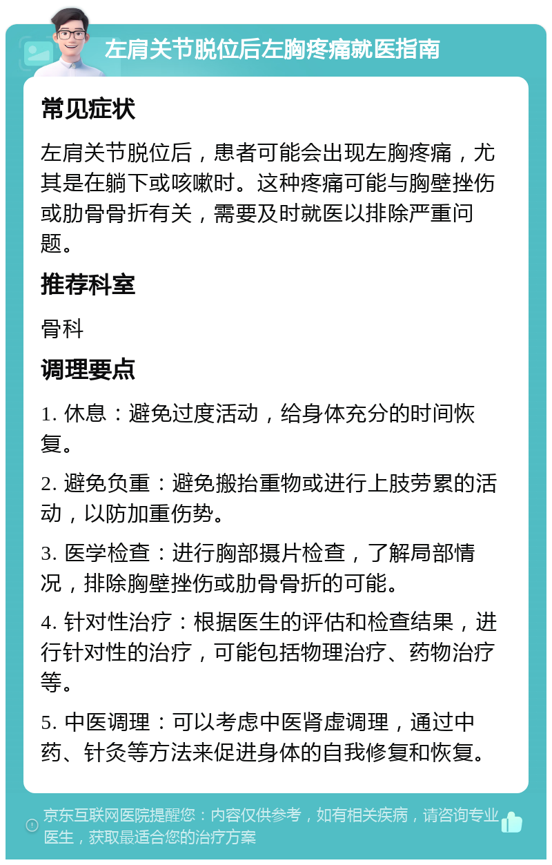 左肩关节脱位后左胸疼痛就医指南 常见症状 左肩关节脱位后，患者可能会出现左胸疼痛，尤其是在躺下或咳嗽时。这种疼痛可能与胸壁挫伤或肋骨骨折有关，需要及时就医以排除严重问题。 推荐科室 骨科 调理要点 1. 休息：避免过度活动，给身体充分的时间恢复。 2. 避免负重：避免搬抬重物或进行上肢劳累的活动，以防加重伤势。 3. 医学检查：进行胸部摄片检查，了解局部情况，排除胸壁挫伤或肋骨骨折的可能。 4. 针对性治疗：根据医生的评估和检查结果，进行针对性的治疗，可能包括物理治疗、药物治疗等。 5. 中医调理：可以考虑中医肾虚调理，通过中药、针灸等方法来促进身体的自我修复和恢复。