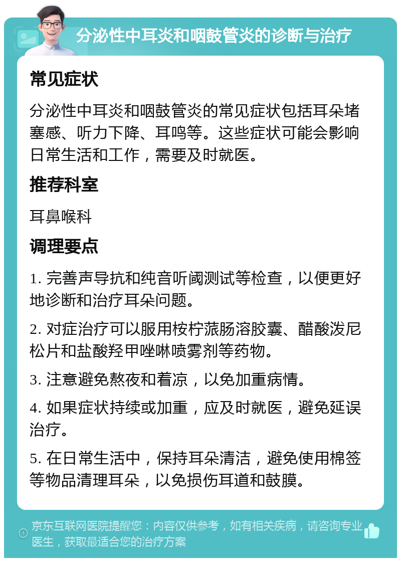 分泌性中耳炎和咽鼓管炎的诊断与治疗 常见症状 分泌性中耳炎和咽鼓管炎的常见症状包括耳朵堵塞感、听力下降、耳鸣等。这些症状可能会影响日常生活和工作，需要及时就医。 推荐科室 耳鼻喉科 调理要点 1. 完善声导抗和纯音听阈测试等检查，以便更好地诊断和治疗耳朵问题。 2. 对症治疗可以服用桉柠蒎肠溶胶囊、醋酸泼尼松片和盐酸羟甲唑啉喷雾剂等药物。 3. 注意避免熬夜和着凉，以免加重病情。 4. 如果症状持续或加重，应及时就医，避免延误治疗。 5. 在日常生活中，保持耳朵清洁，避免使用棉签等物品清理耳朵，以免损伤耳道和鼓膜。