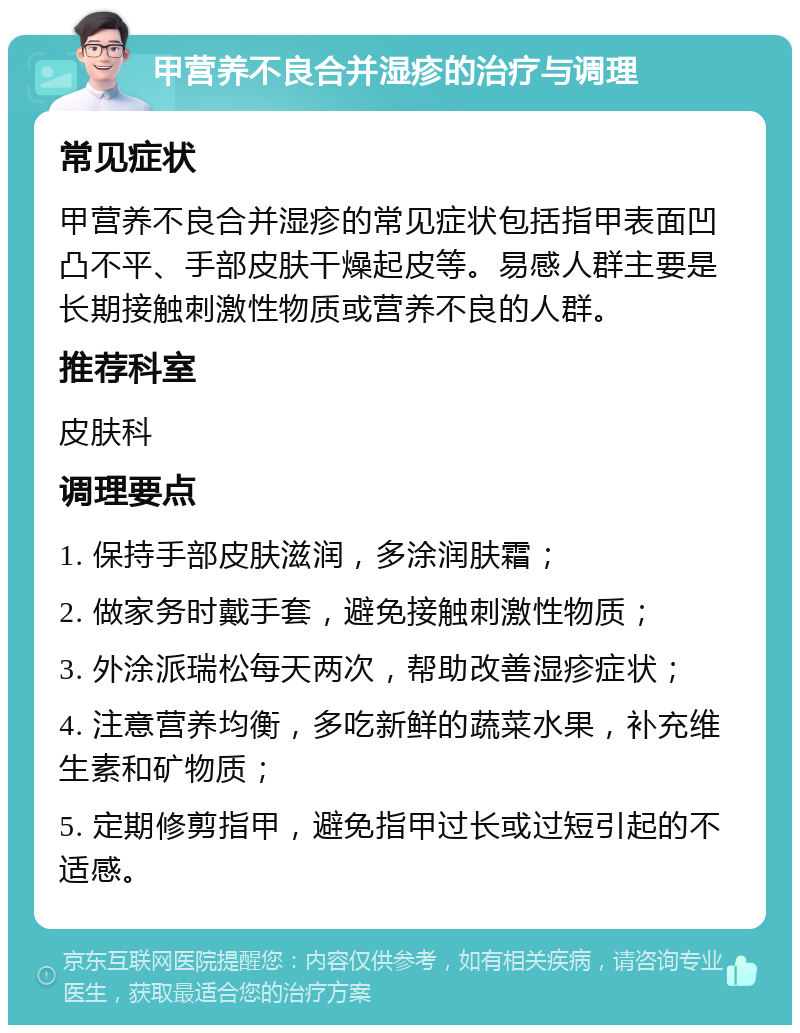 甲营养不良合并湿疹的治疗与调理 常见症状 甲营养不良合并湿疹的常见症状包括指甲表面凹凸不平、手部皮肤干燥起皮等。易感人群主要是长期接触刺激性物质或营养不良的人群。 推荐科室 皮肤科 调理要点 1. 保持手部皮肤滋润，多涂润肤霜； 2. 做家务时戴手套，避免接触刺激性物质； 3. 外涂派瑞松每天两次，帮助改善湿疹症状； 4. 注意营养均衡，多吃新鲜的蔬菜水果，补充维生素和矿物质； 5. 定期修剪指甲，避免指甲过长或过短引起的不适感。