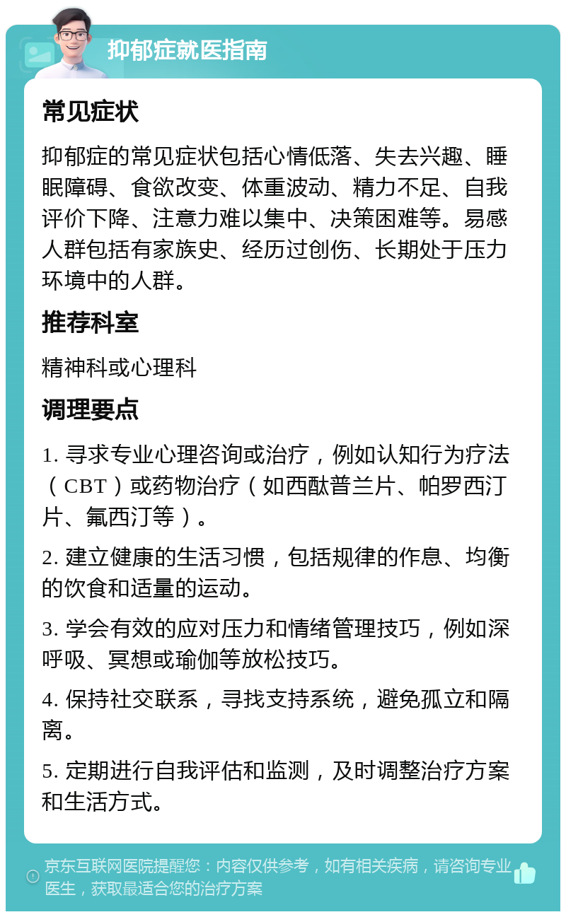 抑郁症就医指南 常见症状 抑郁症的常见症状包括心情低落、失去兴趣、睡眠障碍、食欲改变、体重波动、精力不足、自我评价下降、注意力难以集中、决策困难等。易感人群包括有家族史、经历过创伤、长期处于压力环境中的人群。 推荐科室 精神科或心理科 调理要点 1. 寻求专业心理咨询或治疗，例如认知行为疗法（CBT）或药物治疗（如西酞普兰片、帕罗西汀片、氟西汀等）。 2. 建立健康的生活习惯，包括规律的作息、均衡的饮食和适量的运动。 3. 学会有效的应对压力和情绪管理技巧，例如深呼吸、冥想或瑜伽等放松技巧。 4. 保持社交联系，寻找支持系统，避免孤立和隔离。 5. 定期进行自我评估和监测，及时调整治疗方案和生活方式。