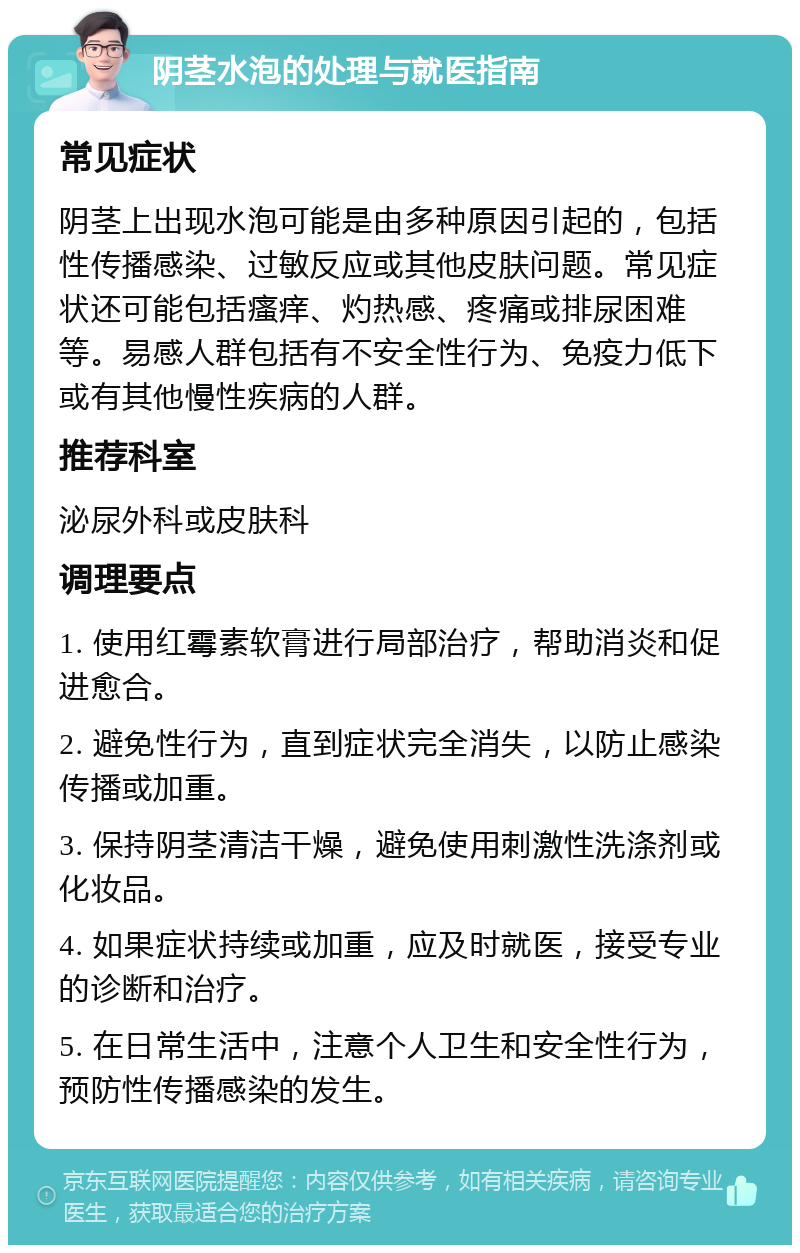 阴茎水泡的处理与就医指南 常见症状 阴茎上出现水泡可能是由多种原因引起的，包括性传播感染、过敏反应或其他皮肤问题。常见症状还可能包括瘙痒、灼热感、疼痛或排尿困难等。易感人群包括有不安全性行为、免疫力低下或有其他慢性疾病的人群。 推荐科室 泌尿外科或皮肤科 调理要点 1. 使用红霉素软膏进行局部治疗，帮助消炎和促进愈合。 2. 避免性行为，直到症状完全消失，以防止感染传播或加重。 3. 保持阴茎清洁干燥，避免使用刺激性洗涤剂或化妆品。 4. 如果症状持续或加重，应及时就医，接受专业的诊断和治疗。 5. 在日常生活中，注意个人卫生和安全性行为，预防性传播感染的发生。