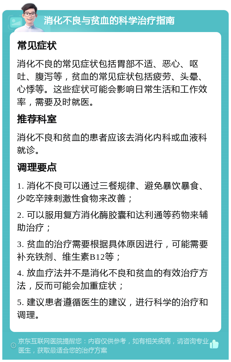 消化不良与贫血的科学治疗指南 常见症状 消化不良的常见症状包括胃部不适、恶心、呕吐、腹泻等，贫血的常见症状包括疲劳、头晕、心悸等。这些症状可能会影响日常生活和工作效率，需要及时就医。 推荐科室 消化不良和贫血的患者应该去消化内科或血液科就诊。 调理要点 1. 消化不良可以通过三餐规律、避免暴饮暴食、少吃辛辣刺激性食物来改善； 2. 可以服用复方消化酶胶囊和达利通等药物来辅助治疗； 3. 贫血的治疗需要根据具体原因进行，可能需要补充铁剂、维生素B12等； 4. 放血疗法并不是消化不良和贫血的有效治疗方法，反而可能会加重症状； 5. 建议患者遵循医生的建议，进行科学的治疗和调理。