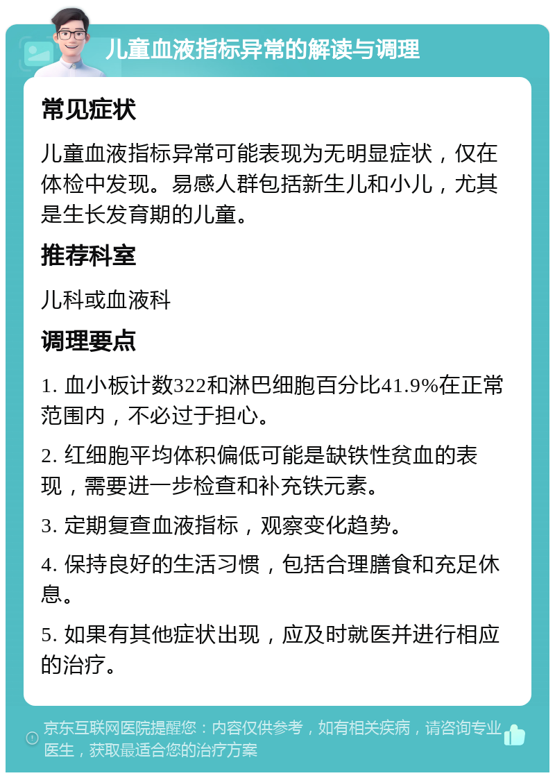 儿童血液指标异常的解读与调理 常见症状 儿童血液指标异常可能表现为无明显症状，仅在体检中发现。易感人群包括新生儿和小儿，尤其是生长发育期的儿童。 推荐科室 儿科或血液科 调理要点 1. 血小板计数322和淋巴细胞百分比41.9%在正常范围内，不必过于担心。 2. 红细胞平均体积偏低可能是缺铁性贫血的表现，需要进一步检查和补充铁元素。 3. 定期复查血液指标，观察变化趋势。 4. 保持良好的生活习惯，包括合理膳食和充足休息。 5. 如果有其他症状出现，应及时就医并进行相应的治疗。