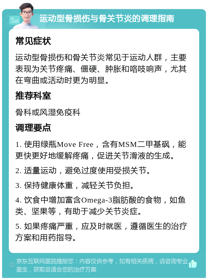 运动型骨损伤与骨关节炎的调理指南 常见症状 运动型骨损伤和骨关节炎常见于运动人群，主要表现为关节疼痛、僵硬、肿胀和咯吱响声，尤其在弯曲或活动时更为明显。 推荐科室 骨科或风湿免疫科 调理要点 1. 使用绿瓶Move Free，含有MSM二甲基砜，能更快更好地缓解疼痛，促进关节滑液的生成。 2. 适量运动，避免过度使用受损关节。 3. 保持健康体重，减轻关节负担。 4. 饮食中增加富含Omega-3脂肪酸的食物，如鱼类、坚果等，有助于减少关节炎症。 5. 如果疼痛严重，应及时就医，遵循医生的治疗方案和用药指导。