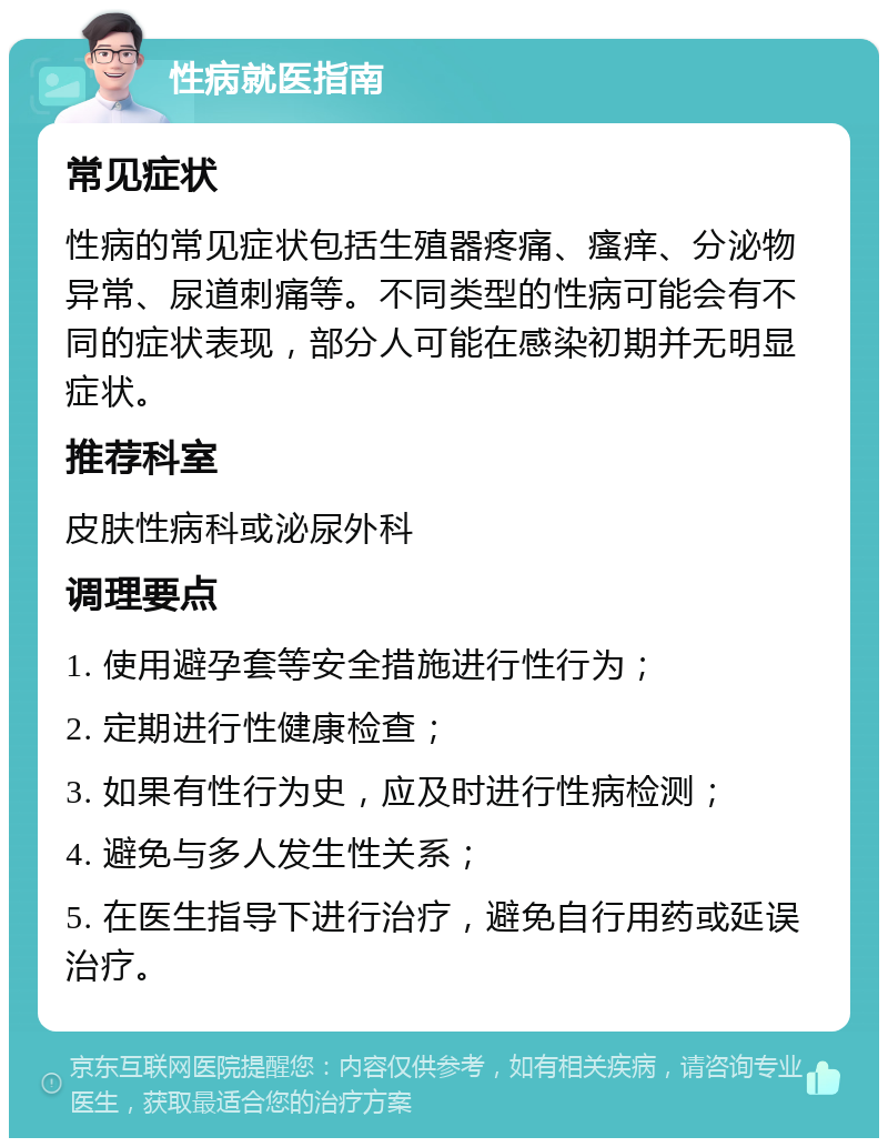 性病就医指南 常见症状 性病的常见症状包括生殖器疼痛、瘙痒、分泌物异常、尿道刺痛等。不同类型的性病可能会有不同的症状表现，部分人可能在感染初期并无明显症状。 推荐科室 皮肤性病科或泌尿外科 调理要点 1. 使用避孕套等安全措施进行性行为； 2. 定期进行性健康检查； 3. 如果有性行为史，应及时进行性病检测； 4. 避免与多人发生性关系； 5. 在医生指导下进行治疗，避免自行用药或延误治疗。