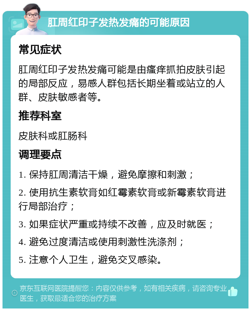 肛周红印子发热发痛的可能原因 常见症状 肛周红印子发热发痛可能是由瘙痒抓拍皮肤引起的局部反应，易感人群包括长期坐着或站立的人群、皮肤敏感者等。 推荐科室 皮肤科或肛肠科 调理要点 1. 保持肛周清洁干燥，避免摩擦和刺激； 2. 使用抗生素软膏如红霉素软膏或新霉素软膏进行局部治疗； 3. 如果症状严重或持续不改善，应及时就医； 4. 避免过度清洁或使用刺激性洗涤剂； 5. 注意个人卫生，避免交叉感染。