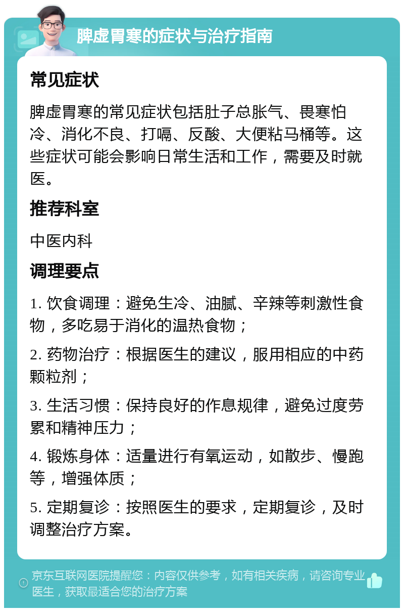 脾虚胃寒的症状与治疗指南 常见症状 脾虚胃寒的常见症状包括肚子总胀气、畏寒怕冷、消化不良、打嗝、反酸、大便粘马桶等。这些症状可能会影响日常生活和工作，需要及时就医。 推荐科室 中医内科 调理要点 1. 饮食调理：避免生冷、油腻、辛辣等刺激性食物，多吃易于消化的温热食物； 2. 药物治疗：根据医生的建议，服用相应的中药颗粒剂； 3. 生活习惯：保持良好的作息规律，避免过度劳累和精神压力； 4. 锻炼身体：适量进行有氧运动，如散步、慢跑等，增强体质； 5. 定期复诊：按照医生的要求，定期复诊，及时调整治疗方案。