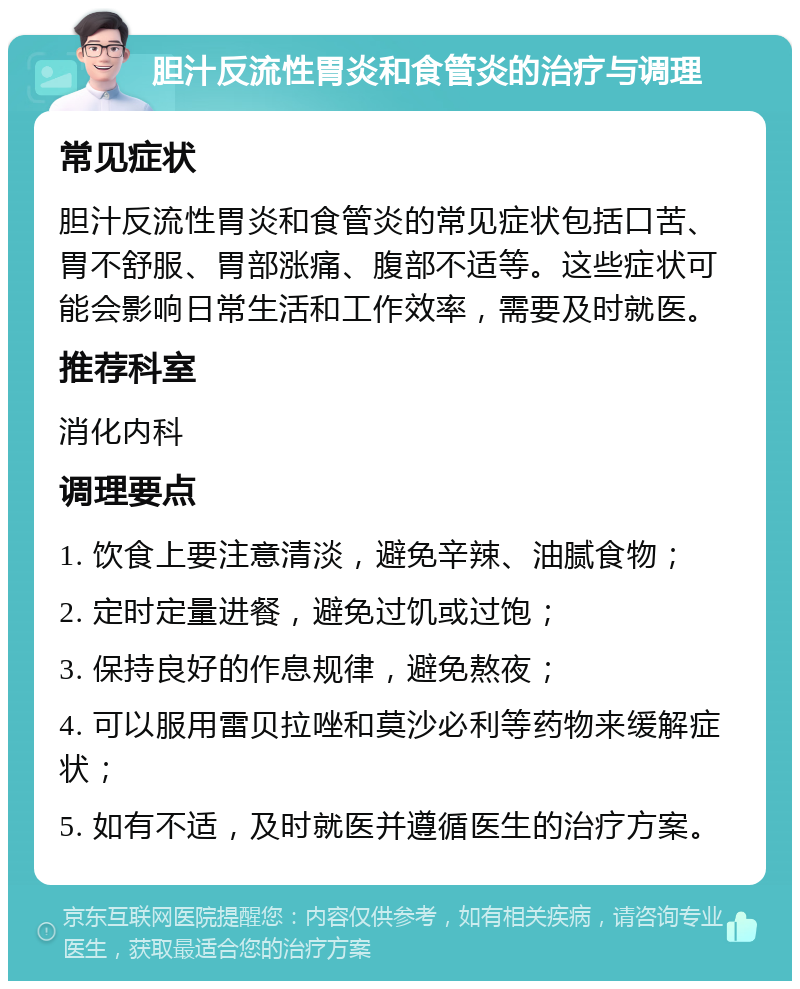 胆汁反流性胃炎和食管炎的治疗与调理 常见症状 胆汁反流性胃炎和食管炎的常见症状包括口苦、胃不舒服、胃部涨痛、腹部不适等。这些症状可能会影响日常生活和工作效率，需要及时就医。 推荐科室 消化内科 调理要点 1. 饮食上要注意清淡，避免辛辣、油腻食物； 2. 定时定量进餐，避免过饥或过饱； 3. 保持良好的作息规律，避免熬夜； 4. 可以服用雷贝拉唑和莫沙必利等药物来缓解症状； 5. 如有不适，及时就医并遵循医生的治疗方案。