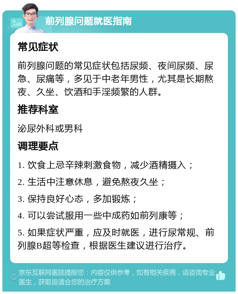 前列腺问题就医指南 常见症状 前列腺问题的常见症状包括尿频、夜间尿频、尿急、尿痛等，多见于中老年男性，尤其是长期熬夜、久坐、饮酒和手淫频繁的人群。 推荐科室 泌尿外科或男科 调理要点 1. 饮食上忌辛辣刺激食物，减少酒精摄入； 2. 生活中注意休息，避免熬夜久坐； 3. 保持良好心态，多加锻炼； 4. 可以尝试服用一些中成药如前列康等； 5. 如果症状严重，应及时就医，进行尿常规、前列腺B超等检查，根据医生建议进行治疗。