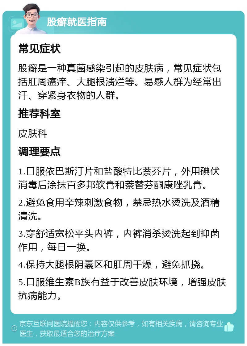 股癣就医指南 常见症状 股癣是一种真菌感染引起的皮肤病，常见症状包括肛周瘙痒、大腿根溃烂等。易感人群为经常出汗、穿紧身衣物的人群。 推荐科室 皮肤科 调理要点 1.口服依巴斯汀片和盐酸特比萘芬片，外用碘伏消毒后涂抹百多邦软膏和萘替芬酮康唑乳膏。 2.避免食用辛辣刺激食物，禁忌热水烫洗及酒精清洗。 3.穿舒适宽松平头内裤，内裤消杀烫洗起到抑菌作用，每日一换。 4.保持大腿根阴囊区和肛周干燥，避免抓挠。 5.口服维生素B族有益于改善皮肤环境，增强皮肤抗病能力。