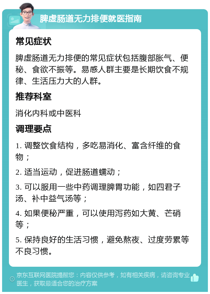 脾虚肠道无力排便就医指南 常见症状 脾虚肠道无力排便的常见症状包括腹部胀气、便秘、食欲不振等。易感人群主要是长期饮食不规律、生活压力大的人群。 推荐科室 消化内科或中医科 调理要点 1. 调整饮食结构，多吃易消化、富含纤维的食物； 2. 适当运动，促进肠道蠕动； 3. 可以服用一些中药调理脾胃功能，如四君子汤、补中益气汤等； 4. 如果便秘严重，可以使用泻药如大黄、芒硝等； 5. 保持良好的生活习惯，避免熬夜、过度劳累等不良习惯。