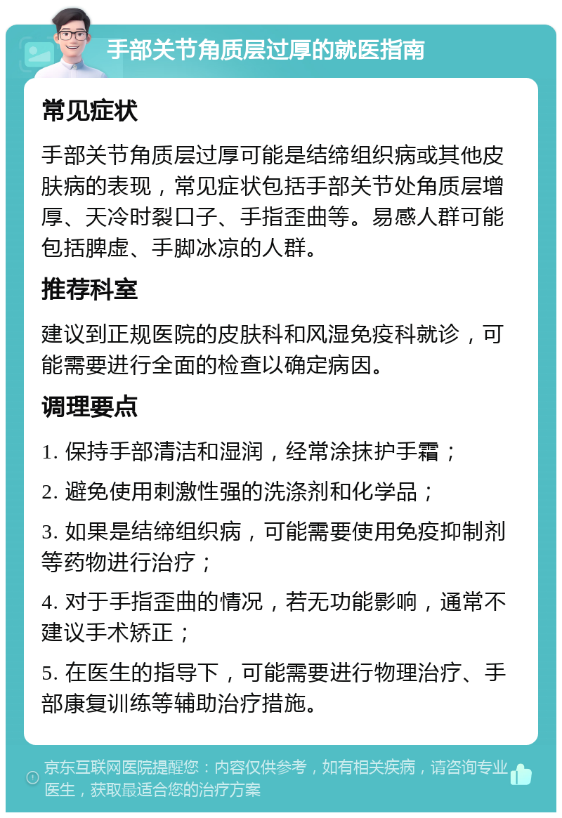 手部关节角质层过厚的就医指南 常见症状 手部关节角质层过厚可能是结缔组织病或其他皮肤病的表现，常见症状包括手部关节处角质层增厚、天冷时裂口子、手指歪曲等。易感人群可能包括脾虚、手脚冰凉的人群。 推荐科室 建议到正规医院的皮肤科和风湿免疫科就诊，可能需要进行全面的检查以确定病因。 调理要点 1. 保持手部清洁和湿润，经常涂抹护手霜； 2. 避免使用刺激性强的洗涤剂和化学品； 3. 如果是结缔组织病，可能需要使用免疫抑制剂等药物进行治疗； 4. 对于手指歪曲的情况，若无功能影响，通常不建议手术矫正； 5. 在医生的指导下，可能需要进行物理治疗、手部康复训练等辅助治疗措施。