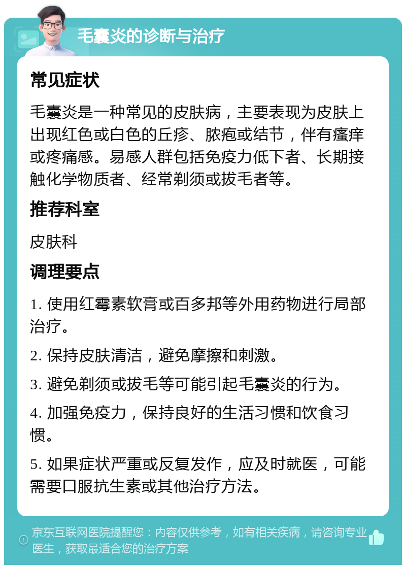 毛囊炎的诊断与治疗 常见症状 毛囊炎是一种常见的皮肤病，主要表现为皮肤上出现红色或白色的丘疹、脓疱或结节，伴有瘙痒或疼痛感。易感人群包括免疫力低下者、长期接触化学物质者、经常剃须或拔毛者等。 推荐科室 皮肤科 调理要点 1. 使用红霉素软膏或百多邦等外用药物进行局部治疗。 2. 保持皮肤清洁，避免摩擦和刺激。 3. 避免剃须或拔毛等可能引起毛囊炎的行为。 4. 加强免疫力，保持良好的生活习惯和饮食习惯。 5. 如果症状严重或反复发作，应及时就医，可能需要口服抗生素或其他治疗方法。