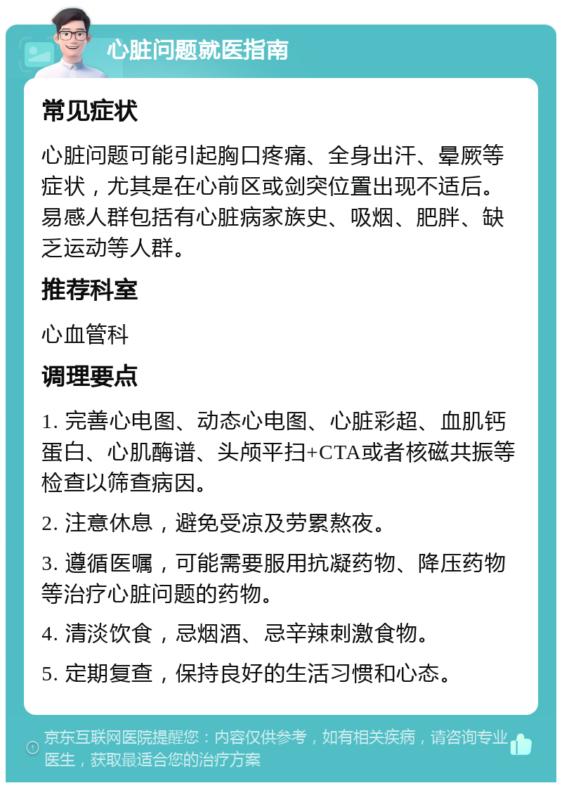 心脏问题就医指南 常见症状 心脏问题可能引起胸口疼痛、全身出汗、晕厥等症状，尤其是在心前区或剑突位置出现不适后。易感人群包括有心脏病家族史、吸烟、肥胖、缺乏运动等人群。 推荐科室 心血管科 调理要点 1. 完善心电图、动态心电图、心脏彩超、血肌钙蛋白、心肌酶谱、头颅平扫+CTA或者核磁共振等检查以筛查病因。 2. 注意休息，避免受凉及劳累熬夜。 3. 遵循医嘱，可能需要服用抗凝药物、降压药物等治疗心脏问题的药物。 4. 清淡饮食，忌烟酒、忌辛辣刺激食物。 5. 定期复查，保持良好的生活习惯和心态。