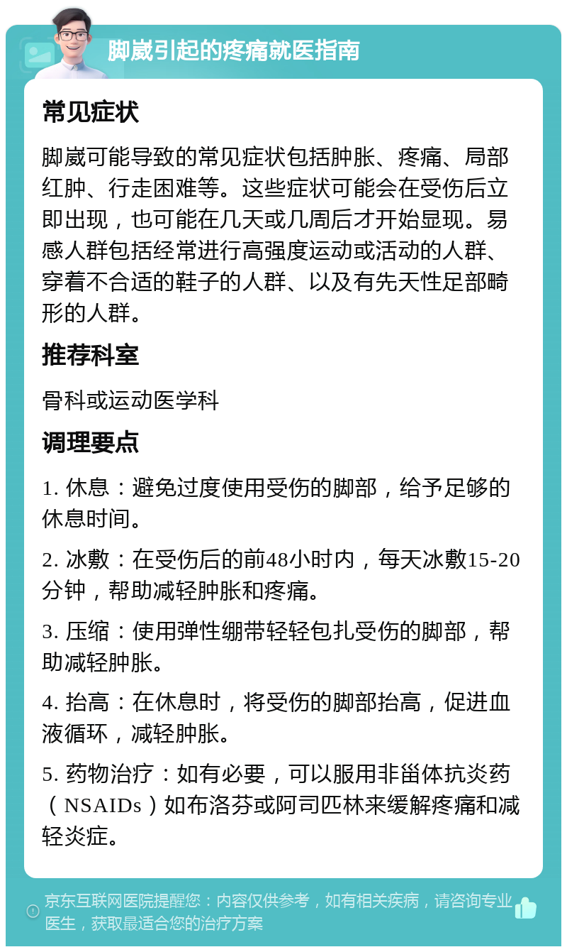 脚崴引起的疼痛就医指南 常见症状 脚崴可能导致的常见症状包括肿胀、疼痛、局部红肿、行走困难等。这些症状可能会在受伤后立即出现，也可能在几天或几周后才开始显现。易感人群包括经常进行高强度运动或活动的人群、穿着不合适的鞋子的人群、以及有先天性足部畸形的人群。 推荐科室 骨科或运动医学科 调理要点 1. 休息：避免过度使用受伤的脚部，给予足够的休息时间。 2. 冰敷：在受伤后的前48小时内，每天冰敷15-20分钟，帮助减轻肿胀和疼痛。 3. 压缩：使用弹性绷带轻轻包扎受伤的脚部，帮助减轻肿胀。 4. 抬高：在休息时，将受伤的脚部抬高，促进血液循环，减轻肿胀。 5. 药物治疗：如有必要，可以服用非甾体抗炎药（NSAIDs）如布洛芬或阿司匹林来缓解疼痛和减轻炎症。