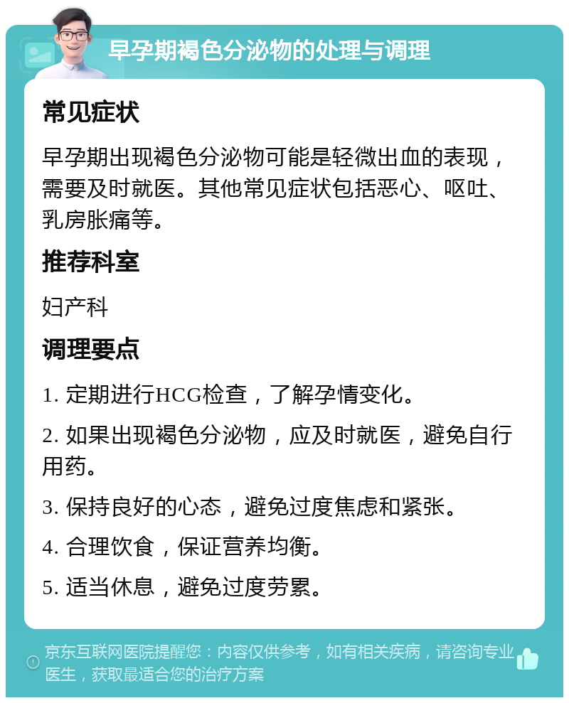 早孕期褐色分泌物的处理与调理 常见症状 早孕期出现褐色分泌物可能是轻微出血的表现，需要及时就医。其他常见症状包括恶心、呕吐、乳房胀痛等。 推荐科室 妇产科 调理要点 1. 定期进行HCG检查，了解孕情变化。 2. 如果出现褐色分泌物，应及时就医，避免自行用药。 3. 保持良好的心态，避免过度焦虑和紧张。 4. 合理饮食，保证营养均衡。 5. 适当休息，避免过度劳累。