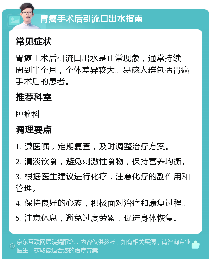 胃癌手术后引流口出水指南 常见症状 胃癌手术后引流口出水是正常现象，通常持续一周到半个月，个体差异较大。易感人群包括胃癌手术后的患者。 推荐科室 肿瘤科 调理要点 1. 遵医嘱，定期复查，及时调整治疗方案。 2. 清淡饮食，避免刺激性食物，保持营养均衡。 3. 根据医生建议进行化疗，注意化疗的副作用和管理。 4. 保持良好的心态，积极面对治疗和康复过程。 5. 注意休息，避免过度劳累，促进身体恢复。