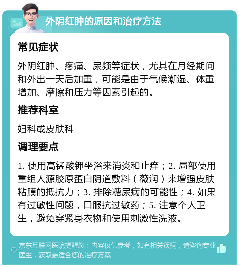 外阴红肿的原因和治疗方法 常见症状 外阴红肿、疼痛、尿频等症状，尤其在月经期间和外出一天后加重，可能是由于气候潮湿、体重增加、摩擦和压力等因素引起的。 推荐科室 妇科或皮肤科 调理要点 1. 使用高锰酸钾坐浴来消炎和止痒；2. 局部使用重组人源胶原蛋白阴道敷料（薇润）来增强皮肤粘膜的抵抗力；3. 排除糖尿病的可能性；4. 如果有过敏性问题，口服抗过敏药；5. 注意个人卫生，避免穿紧身衣物和使用刺激性洗液。