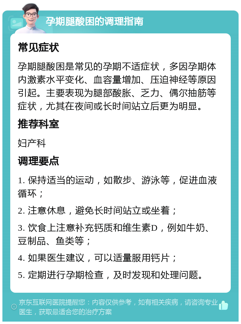 孕期腿酸困的调理指南 常见症状 孕期腿酸困是常见的孕期不适症状，多因孕期体内激素水平变化、血容量增加、压迫神经等原因引起。主要表现为腿部酸胀、乏力、偶尔抽筋等症状，尤其在夜间或长时间站立后更为明显。 推荐科室 妇产科 调理要点 1. 保持适当的运动，如散步、游泳等，促进血液循环； 2. 注意休息，避免长时间站立或坐着； 3. 饮食上注意补充钙质和维生素D，例如牛奶、豆制品、鱼类等； 4. 如果医生建议，可以适量服用钙片； 5. 定期进行孕期检查，及时发现和处理问题。