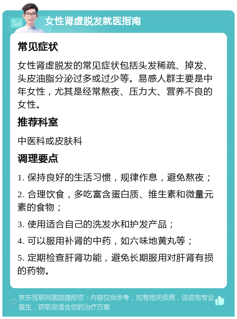 女性肾虚脱发就医指南 常见症状 女性肾虚脱发的常见症状包括头发稀疏、掉发、头皮油脂分泌过多或过少等。易感人群主要是中年女性，尤其是经常熬夜、压力大、营养不良的女性。 推荐科室 中医科或皮肤科 调理要点 1. 保持良好的生活习惯，规律作息，避免熬夜； 2. 合理饮食，多吃富含蛋白质、维生素和微量元素的食物； 3. 使用适合自己的洗发水和护发产品； 4. 可以服用补肾的中药，如六味地黄丸等； 5. 定期检查肝肾功能，避免长期服用对肝肾有损的药物。