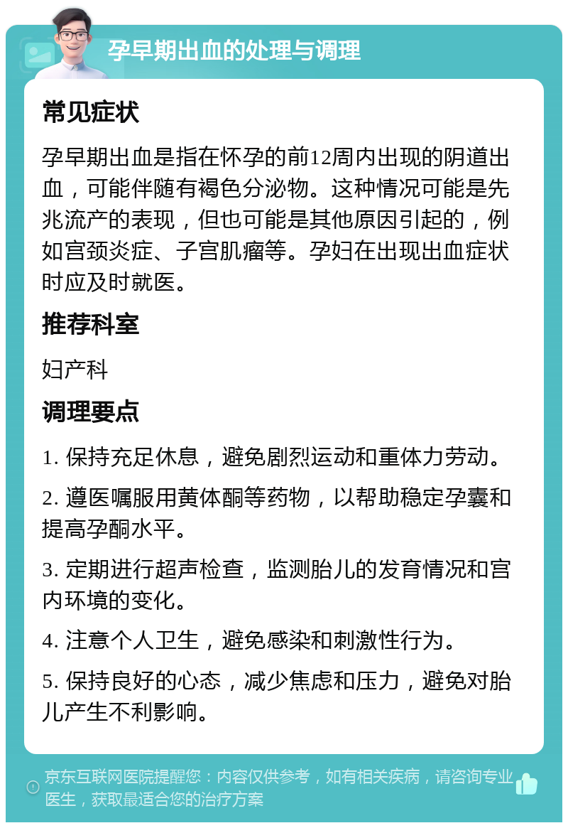 孕早期出血的处理与调理 常见症状 孕早期出血是指在怀孕的前12周内出现的阴道出血，可能伴随有褐色分泌物。这种情况可能是先兆流产的表现，但也可能是其他原因引起的，例如宫颈炎症、子宫肌瘤等。孕妇在出现出血症状时应及时就医。 推荐科室 妇产科 调理要点 1. 保持充足休息，避免剧烈运动和重体力劳动。 2. 遵医嘱服用黄体酮等药物，以帮助稳定孕囊和提高孕酮水平。 3. 定期进行超声检查，监测胎儿的发育情况和宫内环境的变化。 4. 注意个人卫生，避免感染和刺激性行为。 5. 保持良好的心态，减少焦虑和压力，避免对胎儿产生不利影响。