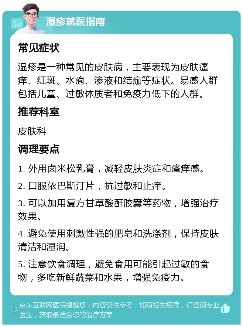 湿疹就医指南 常见症状 湿疹是一种常见的皮肤病，主要表现为皮肤瘙痒、红斑、水疱、渗液和结痂等症状。易感人群包括儿童、过敏体质者和免疫力低下的人群。 推荐科室 皮肤科 调理要点 1. 外用卤米松乳膏，减轻皮肤炎症和瘙痒感。 2. 口服依巴斯汀片，抗过敏和止痒。 3. 可以加用复方甘草酸酐胶囊等药物，增强治疗效果。 4. 避免使用刺激性强的肥皂和洗涤剂，保持皮肤清洁和湿润。 5. 注意饮食调理，避免食用可能引起过敏的食物，多吃新鲜蔬菜和水果，增强免疫力。