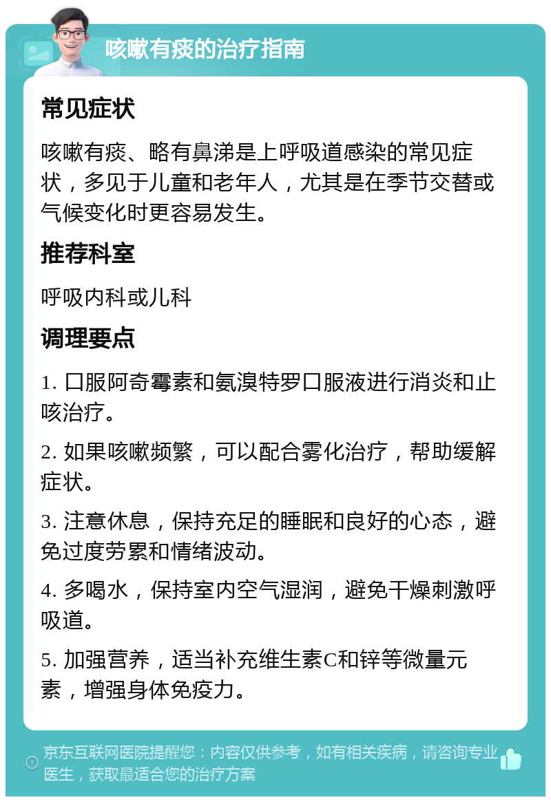 咳嗽有痰的治疗指南 常见症状 咳嗽有痰、略有鼻涕是上呼吸道感染的常见症状，多见于儿童和老年人，尤其是在季节交替或气候变化时更容易发生。 推荐科室 呼吸内科或儿科 调理要点 1. 口服阿奇霉素和氨溴特罗口服液进行消炎和止咳治疗。 2. 如果咳嗽频繁，可以配合雾化治疗，帮助缓解症状。 3. 注意休息，保持充足的睡眠和良好的心态，避免过度劳累和情绪波动。 4. 多喝水，保持室内空气湿润，避免干燥刺激呼吸道。 5. 加强营养，适当补充维生素C和锌等微量元素，增强身体免疫力。