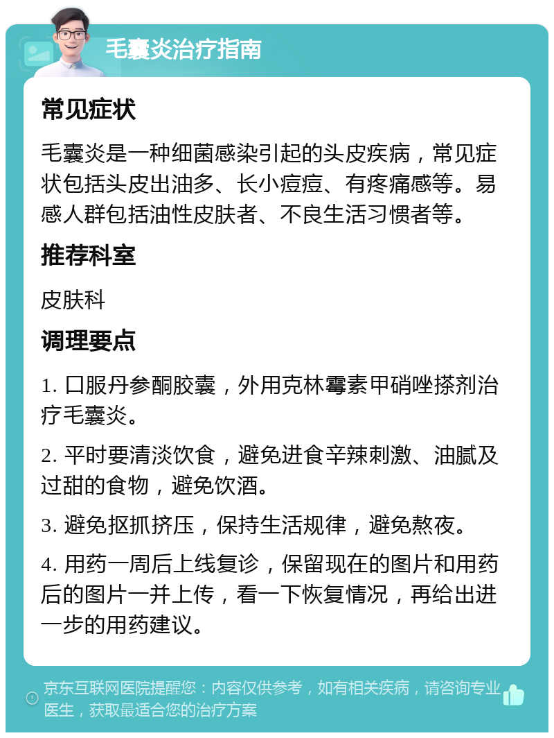 毛囊炎治疗指南 常见症状 毛囊炎是一种细菌感染引起的头皮疾病，常见症状包括头皮出油多、长小痘痘、有疼痛感等。易感人群包括油性皮肤者、不良生活习惯者等。 推荐科室 皮肤科 调理要点 1. 口服丹参酮胶囊，外用克林霉素甲硝唑搽剂治疗毛囊炎。 2. 平时要清淡饮食，避免进食辛辣刺激、油腻及过甜的食物，避免饮酒。 3. 避免抠抓挤压，保持生活规律，避免熬夜。 4. 用药一周后上线复诊，保留现在的图片和用药后的图片一并上传，看一下恢复情况，再给出进一步的用药建议。